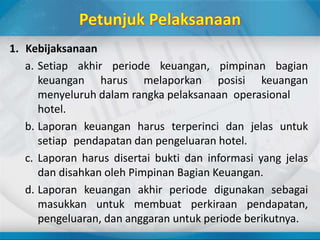 1. Kebijaksanaan
a. Setiap akhir periode keuangan, pimpinan bagian
keuangan harus melaporkan posisi keuangan
menyeluruh dalam rangka pelaksanaan operasional
hotel.
b. Laporan keuangan harus terperinci dan jelas untuk
setiap pendapatan dan pengeluaran hotel.
c. Laporan harus disertai bukti dan informasi yang jelas
dan disahkan oleh Pimpinan Bagian Keuangan.
d. Laporan keuangan akhir periode digunakan sebagai
masukkan untuk membuat perkiraan pendapatan,
pengeluaran, dan anggaran untuk periode berikutnya.
 