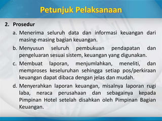 2. Prosedur
a. Menerima seluruh data dan informasi keuangan dari
masing-masing bagian keuangan.
b. Menyusun seluruh pembukuan pendapatan dan
pengeluaran sesuai sistem, keuangan yang digunakan.
c. Membuat laporan, menjumlahkan, meneliti, dan
memproses keseluruhan sehingga setiap pos/perkiraan
keuangan dapat dibaca dengan jelas dan mudah.
d. Menyerahkan laporan keuangan, misalnya laporan rugi
laba, neraca perusahaan dan sebagainya kepada
Pimpinan Hotel setelah disahkan oleh Pimpinan Bagian
Keuangan.
 