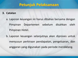 3. Catatan
a. Laporan keuangan ini harus dibahas bersama dengan
Pimpinan Departemen sebelum disahkan oleh
Pimpinan Hotel.
b. Laporan keuangan selanjutnya akan diproses untuk
menyusun perkiraan pendapatan, pengeluaran, dan
anggaran yang digunakan pada periode mendatang.
 