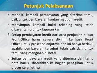 d. Meneliti kembali pembayaran yang diterima tamu,
baik untuk pembayaran kontan maupun kredit.
e. Menyimpan kembali bukti rekening yang telah
dibayar tamu untuk laporan kasir.
f. Setiap pembayaran kredit dari area penjualan di luar
Front Office harus segera dikirim ke kasir Front
Office untuk proses selanjutnya dan ini hanya berlaku
apabila pembayaran tersebut telah sah dan untuk
tamu yang menginap di hotel.
g. Setiap pembayaran kredit yang diterima dari tamu
hotel harus diserahkan ke bagian penagihan untuk
proses selanjutnya
 