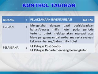 BIDANG : PELAKSANAAN INVENTARISASI No : 24
TUJUAN : Mengetahui dengan pasti posisi/keadaan
bahan/barang milik hotel pada periode
tertentu untuk melaksanakan evaluasi atas
biaya penggunaan bahan/barang serta evaluasi
kekayaan barang/bahan milik hotel
PELAKSANA :  Petugas Cost Control
 Petugas Departemen yang bersangkutan
 