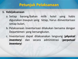 1. Kebijaksanaan
a. Setiap barang/bahan milik hotel yang habis
digunakan maupun yang tetap, harus diinventarisasi
setiap bulan.
b. Pelaksanaan inventarisasi dilakukan bersama dengan
Departemen yang bersangkutan.
c. Inventarisasi dapat dilaksanakan langsung (physical
inventory) dan secara administrasi (perpetual
inventory)
 