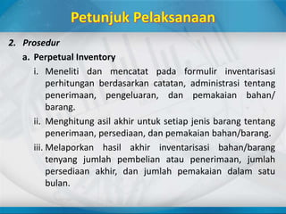2. Prosedur
a. Perpetual Inventory
i. Meneliti dan mencatat pada formulir inventarisasi
perhitungan berdasarkan catatan, administrasi tentang
penerimaan, pengeluaran, dan pemakaian bahan/
barang.
ii. Menghitung asil akhir untuk setiap jenis barang tentang
penerimaan, persediaan, dan pemakaian bahan/barang.
iii. Melaporkan hasil akhir inventarisasi bahan/barang
tenyang jumlah pembelian atau penerimaan, jumlah
persediaan akhir, dan jumlah pemakaian dalam satu
bulan.
 