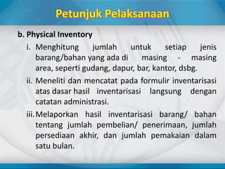 b. Physical Inventory
i. Menghitung jumlah untuk setiap jenis
barang/bahan yang ada di masing - masing
area, seperti gudang, dapur, bar, kantor, dsbg.
ii. Meneliti dan mencatat pada formulir inventarisasi
atas dasar hasil inventarisasi langsung dengan
catatan administrasi.
iii.Melaporkan hasil inventarisasi barang/ bahan
tentang jumlah pembelian/ penerimaan, jumlah
persediaan akhir, dan jumlah pemakaian dalam
satu bulan.
 