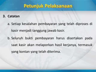 3. Catatan
a. Setiap kesalahan pembayaran yang telah diproses di
kasir menjadi tanggung jawab kasir.
b. Seluruh bukti pembayaran harus disertakan pada
saat kasir akan melaporkan hasil kerjanya, termasuk
yang kontan yang telah diterima.
 