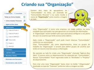 Criando sua “Organização”
    Existem dois tipos de agrupadores de
    “Comunidades” no Artia, um chamado de
    “Comunidades Pessoais” e ou outro recebe o
    nome de “Organização” como mostra a imagem
    ao lado.




      Uma “Organização” é como uma empresa, um órgão público, ou outra
      entidade que você pode criar para gerenciar um conjunto de informações.
      A “Organização” existe também para que você possa configurar o seu plano
      de uso e os usuários que terão acesso como Líderes.

      Após criada a “Organização” você pode inserir diversas “Comunidades”
      conforme sua necessidade.
      Estas “Comunidades” são como departamentos, áreas ou grupos de
      trabalho da “Organização” e servem para definir grupos de usuários que
      terão um mesmo nível de acesso a informação.

      No exemplo ao lado foi criada uma “Organização” chamada “Agência Boa
      Ideia“. O acesso entre os departamentos foi separado por “Comunidades”.
      Nessas “Comunidades” ficam registradas todas as “Atividades” e “Projetos”
      do departamento.

      Para criar uma nova “Organização“ basta clicar no botão “+Organização"
      localizado no topo da "Treeview" conforme indica a imagem ao lado.
 
