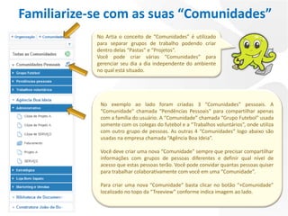 Familiarize-se com as suas “Comunidades”
            No Artia o conceito de “Comunidades” é utilizado
            para separar grupos de trabalho podendo criar
            dentro delas “Pastas” e “Projetos”.
            Você pode criar várias “Comunidades” para
            gerenciar seu dia a dia independente do ambiente
            no qual está situado.




             No exemplo ao lado foram criadas 3 “Comunidades” pessoais. A
             “Comunidade" chamada “Pendências Pessoais“ para compartilhar apenas
             com a família do usuário. A “Comunidade” chamada “Grupo Futebol” usada
             somente com os colegas do futebol e a “Trabalhos voluntários”, onde utiliza
             com outro grupo de pessoas. As outras 4 “Comunidades” logo abaixo são
             usadas na empresa chamada “Agência Boa Ideia”.

             Você deve criar uma nova “Comunidade” sempre que precisar compartilhar
             informações com grupos de pessoas diferentes e definir qual nível de
             acesso que estas pessoas terão. Você pode convidar quantas pessoas quiser
             para trabalhar colaborativamente com você em uma “Comunidade”.

             Para criar uma nova “Comunidade” basta clicar no botão “+Comunidade”
             localizado no topo da “Treeview” conforme indica imagem ao lado.
 