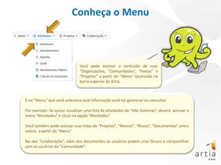 Conheça o Menu



                              Você pode acessar o conteúdo de suas
                              “Organizações, “Comunidades”, “Pastas” e
                              “Projetos” a partir do "Menu" localizado na
                              barra superior do Artia.



É no "Menu" que você seleciona qual informação você vai gerenciar ou consultar.

Por exemplo: Se quiser visualizar uma lista de atividades da “HAL Sistemas”, deverá acessar o
menu “Atividades” e clicar na opção “Atividades”.

Você também pode acessar suas listas de “Projetos”, “Marcos”, “Riscos”, “Documentos”, entre
outros a partir do “Menu”.

Na aba “Colaboração”, além dos documentos os usuários podem criar fóruns e compartilhar
com os usuários da “Comunidade”.
 