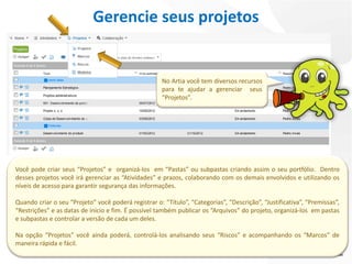 Gerencie seus projetos


                                                      No Artia você tem diversos recursos
                                                      para te ajudar a gerenciar seus
                                                      “Projetos”.




Você pode criar seus “Projetos” e organizá-los em “Pastas” ou subpastas criando assim o seu portfólio. Dentro
desses projetos você irá gerenciar as “Atividades” e prazos, colaborando com os demais envolvidos e utilizando os
níveis de acesso para garantir segurança das informações.

Quando criar o seu “Projeto” você poderá registrar o: “Título”, “Categorias”, “Descrição”, “Justificativa”, “Premissas”,
“Restrições” e as datas de início e fim. É possível também publicar os “Arquivos” do projeto, organizá-los em pastas
e subpastas e controlar a versão de cada um deles.

Na opção “Projetos” você ainda poderá, controlá-los analisando seus “Riscos” e acompanhando os “Marcos” de
maneira rápida e fácil.
 