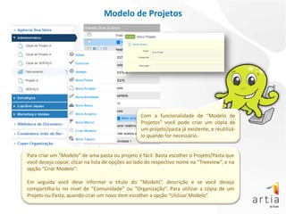 Modelo de Projetos




                                                  Com a funcionalidade de “Modelo de
                                                  Projetos” você pode criar um cópia de
                                                  um projeto/pasta já existente, e reutilizá-
                                                  lo quando for necessário.


Para criar um “Modelo” de uma pasta ou projeto é fácil. Basta escolher o Projeto/Pasta que
você deseja copiar, clicar na lista de opções ao lado do respectivo nome na “Treeview”, e na
opção “Criar Modelo”.

Em seguida você deve informar o título do “Modelo”, descrição e se você deseja
compartilha-lo no nível de “Comunidade” ou “Organização”. Para utilizar a cópia de um
Projeto ou Pasta, quando criar um novo item escolher a opção “Utilizar Modelo”.
 