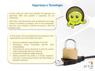 Segurança e Tecnologia

O Artia utiliza de várias boas práticas de segurança de
aplicativos Web para garantir a segurança da sua
informação.
Além disto, você não precisa mais se preocupar em ocupar
espaço no servidor na empresa, nem no seu computador,
pois com uma conexão a internet ele acessa o Artia de
qualquer lugar.



O Artia possui vários procedimentos que garantem total
segurança das suas informações, tais como:

•   Acesso via ambiente seguro (https://) com SSL;
•   Arquitetura Cloud Computing permite total
    escalabilidade;
•   Tratamento de acesso através de 4 níveis de usuário
    (Líder, Colaborador, Restrito e Cliente);
•   Controle de injeção de código malicioso;
•   Backup constante dos dados e a função “exportar”
    para que o usuário possa extrair suas informações a
    qualquer momento.
 