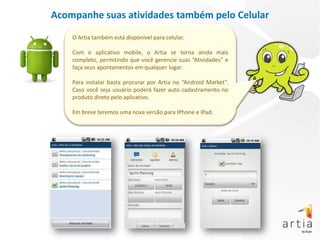 Acompanhe suas atividades também pelo Celular
    O Artia também está disponível para celular.

    Com o aplicativo mobile, o Artia se torna ainda mais
    completo, permitindo que você gerencie suas “Atividades” e
    faça seus apontamentos em qualquer lugar.

    Para instalar basta procurar por Artia no “Android Market”.
    Caso você seja usuário poderá fazer auto cadastramento no
    produto direto pelo aplicativo.

    Em breve teremos uma nova versão para IPhone e IPad.
 