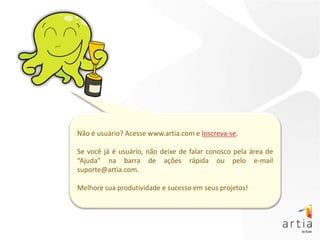 Não é usuário? Acesse www.artia.com e Inscreva-se.

Se você já é usuário, não deixe de falar conosco pela área de
“Ajuda” na barra de ações rápida ou pelo e-mail
suporte@artia.com.

Melhore sua produtividade e sucesso em seus projetos!
 
