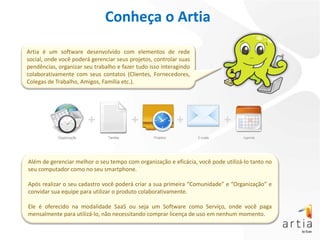 Conheça o Artia

Artia é um software desenvolvido com elementos de rede
social, onde você poderá gerenciar seus projetos, controlar suas
pendências, organizar seu trabalho e fazer tudo isso interagindo
colaborativamente com seus contatos (Clientes, Fornecedores,
Colegas de Trabalho, Amigos, Família etc.).




Além de gerenciar melhor o seu tempo com organização e eficácia, você pode utilizá-lo tanto no
seu computador como no seu smartphone.

Após realizar o seu cadastro você poderá criar a sua primeira “Comunidade” e “Organização” e
convidar sua equipe para utilizar o produto colaborativamente.

Ele é oferecido na modalidade SaaS ou seja um Software como Serviço, onde você paga
mensalmente para utilizá-lo, não necessitando comprar licença de uso em nenhum momento.
 