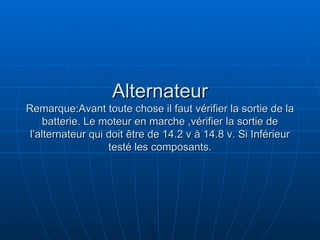 Alternateur Remarque:Avant toute chose il faut vérifier la sortie de la batterie. Le moteur en marche ,vérifier la sortie de l’alternateur qui doit être de 14.2 v à 14.8 v. Si Inférieur testé les composants. 