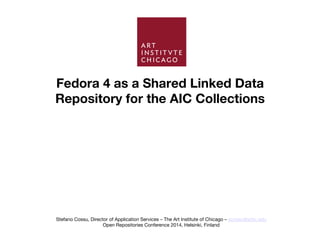 Fedora 4 as a Shared Linked Data 
Repository for the AIC Collections
Stefano Cossu, Director of Application Services – The Art Institute of Chicago – scossu@artic.edu
Open Repositories Conference 2014, Helsinki, Finland
 