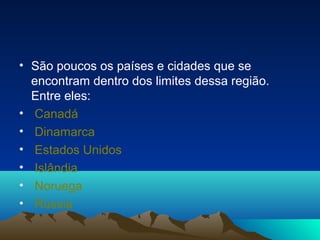 • São poucos os países e cidades que se
encontram dentro dos limites dessa região.
Entre eles:
• Canadá
• Dinamarca
• Estados Unidos
• Islândia
• Noruega
• Rússia
 
