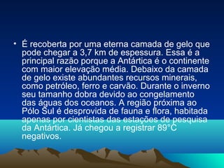 • É recoberta por uma eterna camada de gelo que
pode chegar a 3,7 km de espessura. Essa é a
principal razão porque a Antártica é o continente
com maior elevação média. Debaixo da camada
de gelo existe abundantes recursos minerais,
como petróleo, ferro e carvão. Durante o inverno
seu tamanho dobra devido ao congelamento
das águas dos oceanos. A região próxima ao
Pólo Sul é desprovida de fauna e flora, habitada
apenas por cientistas das estações de pesquisa
da Antártica. Já chegou a registrar 89°C
negativos.
 