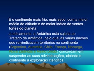 É o continente mais frio, mais seco, com a maior
média de altitude e de maior indíce de ventos
fortes do planeta.
Juridicamente, a Antártica está sujeita ao
Tratado da Antártida, pelo qual as várias nações
que reivindicavam territórios no continente
(Argentina, Austrália, Chile, França, Noruega,
Nova Zelândia e Reino Unido) concordam em
suspender as suas reivindicações, abrindo o
continente à exploração científica
 
