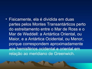 • Fisicamente, ela é dividida em duas
partes pelos Montes Transantárticos perto
do estreitamento entre o Mar de Ross e o
Mar de Weddell: a Antártica Oriental, ou
Maior, e a Antártica Ocidental, ou Menor,
porque correspondem aproximadamente
aos hemisférios ocidental e oriental em
relação ao meridiano de Greenwich.
 