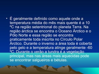 • É geralmente definido como aquele onde a
temperatura média do mês mais quente é a 10
ºC na região setentrional do planeta Terra. Na
região árctica se encontra o Oceano Árctico e o
Pólo Norte e essa região se encontra
praticamente toda inscrita no Círculo Polar
Árctico. Durante o inverno a área toda é coberta
pelo gelo e a temperatura atinge geralmente -60
ºC. Durante o verão a tundra é a vegetação
principal, mas nas áreas mais aquecidas pode
se encontrar salgueiros e bétulas.
 