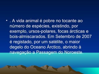 • . A vida animal é pobre no tocante ao
número de espécies, existindo, por
exemplo, ursos-polares, focas árcticas e
bois-almiscarados. Em Setembro de 2007
é registado, por um satélite, o maior
degelo do Oceano Árctico, abrindo à
navegação a Passagem do Noroeste.
 