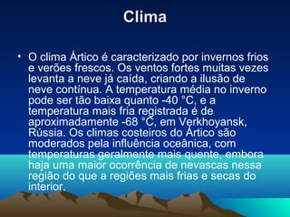 ClimaClima
• O clima Ártico é caracterizado por invernos frios
e verões frescos. Os ventos fortes muitas vezes
levanta a neve já caída, criando a ilusão de
neve contínua. A temperatura média no inverno
pode ser tão baixa quanto -40 °C, e a
temperatura mais fria registrada é de
aproximadamente -68 °C, em Verkhoyansk,
Rússia. Os climas costeiros do Ártico são
moderados pela influência oceânica, com
temperaturas geralmente mais quente, embora
haja uma maior ocorrência de nevascas nessa
região do que a regiões mais frias e secas do
interior.
 