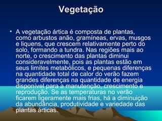 VegetaçãoVegetação
• A vegetação ártica é composta de plantas,
como arbustos anão, gramíneas, ervas, musgos
e liquens, que crescem relativamente perto do
solo, formando a tundra. Nas regiões mais ao
norte, o crescimento das plantas diminui
consideravelmente, pois as plantas estão em
seus limites metabólicos, e pequenas diferenças
na quantidade total de calor do verão fazem
grandes diferenças na quantidade de energia
disponível para a manutenção, crescimento e
reprodução. Se as temperaturas no verão
ficarem ligeramente mais frias, há a diminuição
da abundância, produtividade e variedade das
plantas árticas.
 