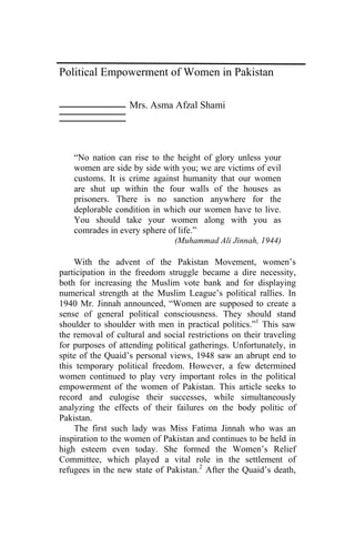 Political Empowerment of Women in Pakistan

                   Mrs. Asma Afzal Shami




    “No nation can rise to the height of glory unless your
    women are side by side with you; we are victims of evil
    customs. It is crime against humanity that our women
    are shut up within the four walls of the houses as
    prisoners. There is no sanction anywhere for the
    deplorable condition in which our women have to live.
    You should take your women along with you as
    comrades in every sphere of life.”
                               (Muhammad Ali Jinnah, 1944)

    With the advent of the Pakistan Movement, women’s
participation in the freedom struggle became a dire necessity,
both for increasing the Muslim vote bank and for displaying
numerical strength at the Muslim League’s political rallies. In
1940 Mr. Jinnah announced, “Women are supposed to create a
sense of general political consciousness. They should stand
shoulder to shoulder with men in practical politics.”1 This saw
the removal of cultural and social restrictions on their traveling
for purposes of attending political gatherings. Unfortunately, in
spite of the Quaid’s personal views, 1948 saw an abrupt end to
this temporary political freedom. However, a few determined
women continued to play very important roles in the political
empowerment of the women of Pakistan. This article seeks to
record and eulogise their successes, while simultaneously
analyzing the effects of their failures on the body politic of
Pakistan.
    The first such lady was Miss Fatima Jinnah who was an
inspiration to the women of Pakistan and continues to be held in
high esteem even today. She formed the Women’s Relief
Committee, which played a vital role in the settlement of
refugees in the new state of Pakistan.2 After the Quaid’s death,
 