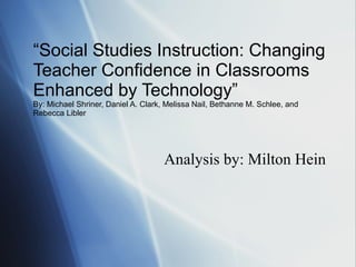 “ Social Studies Instruction: Changing Teacher Confidence in Classrooms Enhanced by Technology” By: Michael Shriner, Daniel A. Clark, Melissa Nail, Bethanne M. Schlee, and Rebecca Libler Analysis by: Milton Hein 
