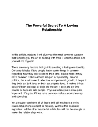 The Powerful Secret To A Loving
Relationship
In this article, madam, I will give you the most powerful weapon
that teaches you the art of dealing with man. Read the article and
you will not regret it.
There are many factors that go into creating a loving relationship.
Certainly it helps if two people have some things in common
regarding how they like to spend their time. It also helps if they
have common values around religion or spirituality, around
politics, the environment, abortion, and personal growth. It helps if
they both eat junk food or both eat organic food. It makes things
easier if both are neat or both are messy, if both are on time
people or both are late people. Physical attraction is also quite
important. It’s great if they have common values around money
and spending.
Yet a couple can have all of these and still not have a loving
relationship if one element is missing. Without this essential
ingredient, all the other wonderful attributes will not be enough to
make the relationship work.
 