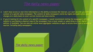 The daily news paper
 I don't have access to real-time information or the ability to browse the internet, so I can't provide you with the
content of a specific daily newspaper. The content of daily newspapers varies by region and publication, and it
changes on a daily basis to cover current events and news stories.
 If you're looking for the content of a specific newspaper, I would recommend visiting the newspaper's official
website or purchasing a physical copy of the newspaper from a local vendor or subscribing to their digital
edition, if available. You can also use online news aggregator websites or apps to access news from a variety of
sources, including daily newspapers.
The daily news paper
 