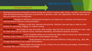 Advanced writing skills
 Developing advanced writing skills involves honing your ability to express ideas clearly, concisely, and effectively
while also demonstrating a high level of proficiency in grammar, style, and organization. Here are some tips to
help you enhance your writing skills:
 Read Widely: Exposure to different writing styles and genres can expand your vocabulary and improve your
understanding of effective writing techniques.
 Practice Regularly: Writing is a skill that improves with practice. Dedicate time each day or week to write,
whether it's journaling, blogging, or creative writing.
 Edit and Revise: Don't settle for your first draft. After writing, take the time to revise and edit your work. Look
for areas where you can improve clarity, eliminate redundancy, and enhance sentence structure.
 Expand Your Vocabulary: A rich vocabulary allows you to choose the right words to convey your ideas precisely.
Reading, using a thesaurus, and learning new words regularly can help.
 Understand Grammar and Style: Study grammar rules and understand different writing styles (e.g., MLA, APA,
Chicago) depending on your purpose and audience.
 Write with Purpose: Clearly define the purpose of your writing. Are you informing, persuading, entertaining, or
narrating? Tailor your writing style accordingly
Advanced writing skills
 