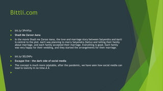 Bittli.com
 bit.ly/3PnVfza
 Shadi Me Zaroor Aana
 In the movie Shadi me Zaroor Aana, the love and marriage story between Satyendra and Aarti
is central to the plot. Aarti was planning to marry Satyendra (Sattu) and telling their family
about marriage, and each family accepted their marriage. Everything is good. Each family
was very happy for their wedding, and they started the arrangements for their marriage.
 bit.ly/3ELOhPu
 Escaype live – the dark side of social media
 The concept is much more relatable, after the pandemic, we have seen how social media can
lead to toxicity in no time.Â Â

 