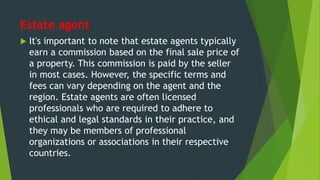 Estate agent
 It's important to note that estate agents typically
earn a commission based on the final sale price of
a property. This commission is paid by the seller
in most cases. However, the specific terms and
fees can vary depending on the agent and the
region. Estate agents are often licensed
professionals who are required to adhere to
ethical and legal standards in their practice, and
they may be members of professional
organizations or associations in their respective
countries.
 