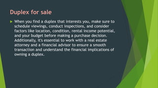 Duplex for sale
 When you find a duplex that interests you, make sure to
schedule viewings, conduct inspections, and consider
factors like location, condition, rental income potential,
and your budget before making a purchase decision.
Additionally, it's essential to work with a real estate
attorney and a financial advisor to ensure a smooth
transaction and understand the financial implications of
owning a duplex.
 