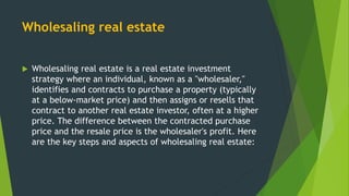 Wholesaling real estate
 Wholesaling real estate is a real estate investment
strategy where an individual, known as a "wholesaler,"
identifies and contracts to purchase a property (typically
at a below-market price) and then assigns or resells that
contract to another real estate investor, often at a higher
price. The difference between the contracted purchase
price and the resale price is the wholesaler's profit. Here
are the key steps and aspects of wholesaling real estate:
 