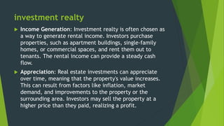 investment realty
 Income Generation: Investment realty is often chosen as
a way to generate rental income. Investors purchase
properties, such as apartment buildings, single-family
homes, or commercial spaces, and rent them out to
tenants. The rental income can provide a steady cash
flow.
 Appreciation: Real estate investments can appreciate
over time, meaning that the property's value increases.
This can result from factors like inflation, market
demand, and improvements to the property or the
surrounding area. Investors may sell the property at a
higher price than they paid, realizing a profit.
 