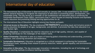 International day of education
 The International Day of Education is observed annually on January 24th. It was established by the United
Nations General Assembly to recognize the importance of education in promoting peace, development, and
sustainable living. This day serves as a reminder of the fundamental role education plays in achieving the
Sustainable Development Goals (SDGs), particularly Goal 4, which focuses on ensuring inclusive and equitable
quality education and promoting lifelong learning opportunities for all.
 The International Day of Education highlights several key themes and goals:
 Universal Access to Education: The day emphasizes the importance of providing equal and inclusive access to
quality education for people of all ages, backgrounds, and abilities. It promotes the idea that education is a
basic human right.
 Quality Education: It emphasizes the need for education to be of high quality, relevant, and capable of
preparing individuals for the challenges of the modern world.
 Global Citizenship: Education is seen as a means of fostering global citizenship and understanding, promoting
tolerance, and countering extremism and intolerance.
 Sustainable Development: Education is recognized as a critical component in achieving the Sustainable
Development Goals, including those related to poverty reduction, health, gender equality, and environmental
sustainability.
 Innovation in Education: The day encourages innovation in education, including the use of technology and
creative teaching methods to enhance learning outcomes.
Type equation here.
 