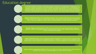 Education degree
An education degree is an academic qualification typically earned at the undergraduate or postgraduate level,
focusing on the study of education and the development of teaching and educational skills. These degrees are
designed to prepare individuals for careers in teaching, educational administration, curriculum development,
educational research, and various roles within the field of education. The specific degree and level of education
required can vary depending on the intended career path. Here are some common types of education degrees:
Bachelor of Education (B.Ed.): This undergraduate degree is often pursued by individuals who want to become
licensed teachers. B.Ed. programs vary by country and region but generally include coursework in educational
theory, classroom management, subject-specific teaching methods, and student teaching experience.
Bachelor's Degree in Education (B.A. or B.S.): Some institutions offer a more general bachelor's degree in
education, which can be a stepping stone to various education-related careers, including teaching, education
policy, or educational technology.
Master of Education (M.Ed.): This is a postgraduate degree designed for educators who want to advance their
teaching skills, move into educational leadership positions, or specialize in a particular area of education. M.Ed.
programs often include coursework in educational leadership, curriculum development, and educational research.
Master of Science in Education (M.S.Ed.): Similar to the M.Ed., the M.S.Ed. degree focuses on advanced study in
education, but it may have a stronger emphasis on research and data analysis.
 