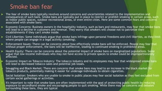 Smoke ban fear
 The fear of smoke bans typically revolves around concerns and uncertainties related to the implementation and
consequences of such bans. Smoke bans are typically put in place to restrict or prohibit smoking in certain areas, such
as indoor public spaces, outdoor recreational areas, or even entire cities. Here are some common fears and concerns
associated with smoke bans:
 Economic Concerns: Business owners in the hospitality industry, such as bars and restaurants, may fear that smoke bans
will lead to a decline in customers and revenue. They worry that smokers will choose not to patronize their
establishments if they can't smoke inside.
 Civil Liberties: Some individuals argue that smoke bans infringe upon personal freedoms and civil liberties, as they limit
where people can engage in a legal activity (smoking).
 Enforcement Issues: There can be concerns about how effectively smoke bans will be enforced. People may fear that
without proper enforcement, the bans will be ineffective, leading to continued smoking in prohibited areas.
 Health Equity: There can be concerns about the potential impact of smoke bans on marginalized populations. Some
argue that low-income individuals who may not have access to private spaces to smoke could be disproportionately
affected.
 Economic Impact on Tobacco Industry: The tobacco industry and its employees may fear that widespread smoke bans
will lead to decreased tobacco sales and potential job losses.
 Smuggling and Black Market: There are concerns that smoke bans may lead to an increase in the black market for
tobacco products, potentially making it easier for underage individuals to obtain cigarettes.
 Social Isolation: Smokers who are unable to smoke in public places may fear social isolation as they feel excluded from
certain social gatherings or activities.
 It's important to note that smoke bans are often implemented with the goal of protecting public health by reducing
exposure to secondhand smoke and encouraging people to quit smoking. While there may be concerns and debates
surrounding these bans, they are typical
 