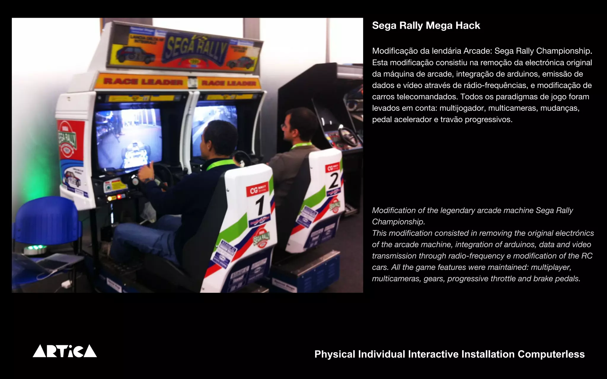 Sega Rally Mega Hack
Modificação da lendária Arcade: Sega Rally Championship.
Esta modificação consistiu na remoção da electrónica original
da máquina de arcade, integração de arduinos, emissão de
dados e vídeo através de rádio-frequências, e modificação de
carros telecomandados. Todos os paradigmas de jogo foram
levados em conta: multijogador, multicameras, mudanças,
pedal acelerador e travão progressivos.
Modification of the legendary arcade machine Sega Rally
Championship.
This modification consisted in removing the original electrónics
of the arcade machine, integration of arduinos, data and video
transmission through radio-frequency e modification of the RC
cars. All the game features were maintained: multiplayer,
multicameras, gears, progressive throttle and brake pedals.
Physical Individual Interactive Installation Computerless
 