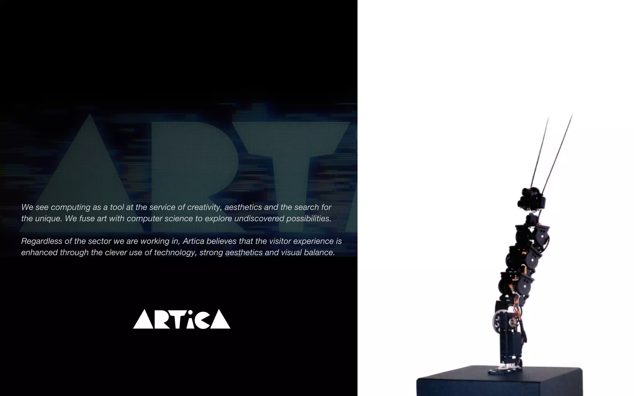 We see computing as a tool at the service of creativity, aesthetics and the search for
the unique. We fuse art with computer science to explore undiscovered possibilities.
Regardless of the sector we are working in, Artica believes that the visitor experience is
enhanced through the clever use of technology, strong aesthetics and visual balance.
 