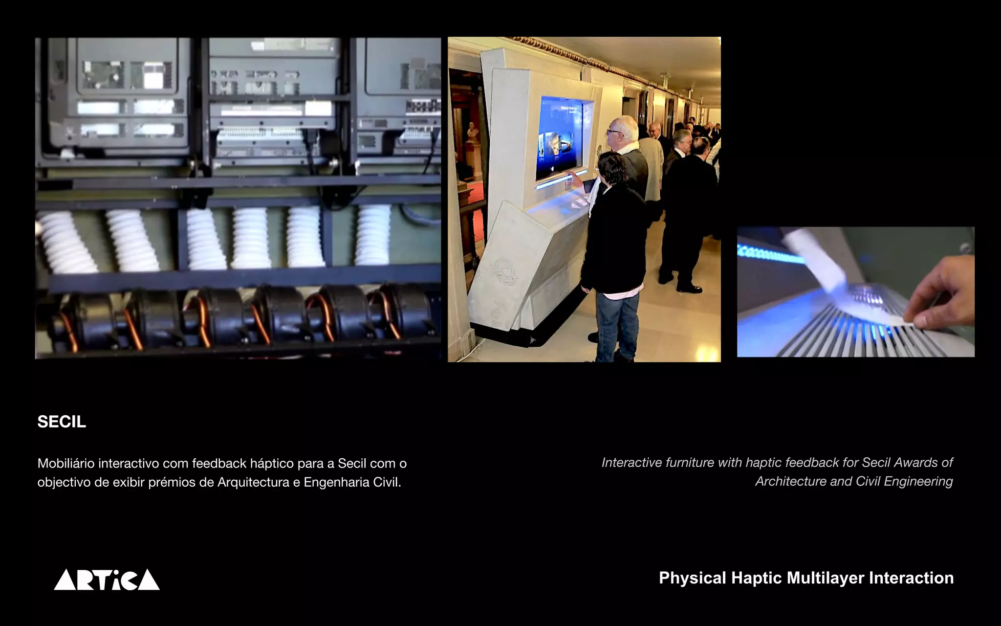 SECIL
Mobiliário interactivo com feedback háptico para a Secil com o
objectivo de exibir prémios de Arquitectura e Engenharia Civil.
Interactive furniture with haptic feedback for Secil Awards of
Architecture and Civil Engineering
Physical Haptic Multilayer Interaction
 