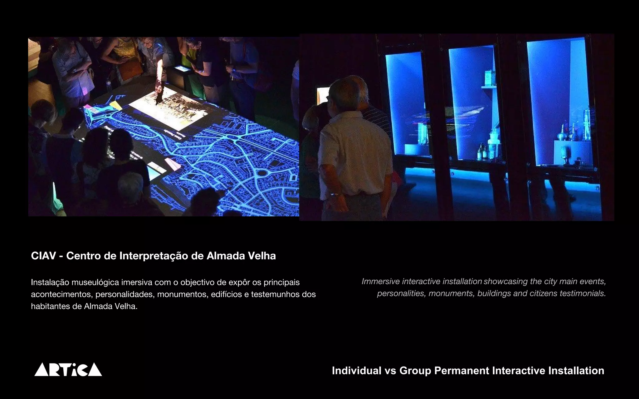 CIAV - Centro de Interpretação de Almada Velha
Instalação museulógica imersiva com o objectivo de expôr os principais
acontecimentos, personalidades, monumentos, edifícios e testemunhos dos
habitantes de Almada Velha.
Immersive interactive installation showcasing the city main events,
personalities, monuments, buildings and citizens testimonials.
Individual vs Group Permanent Interactive Installation
 