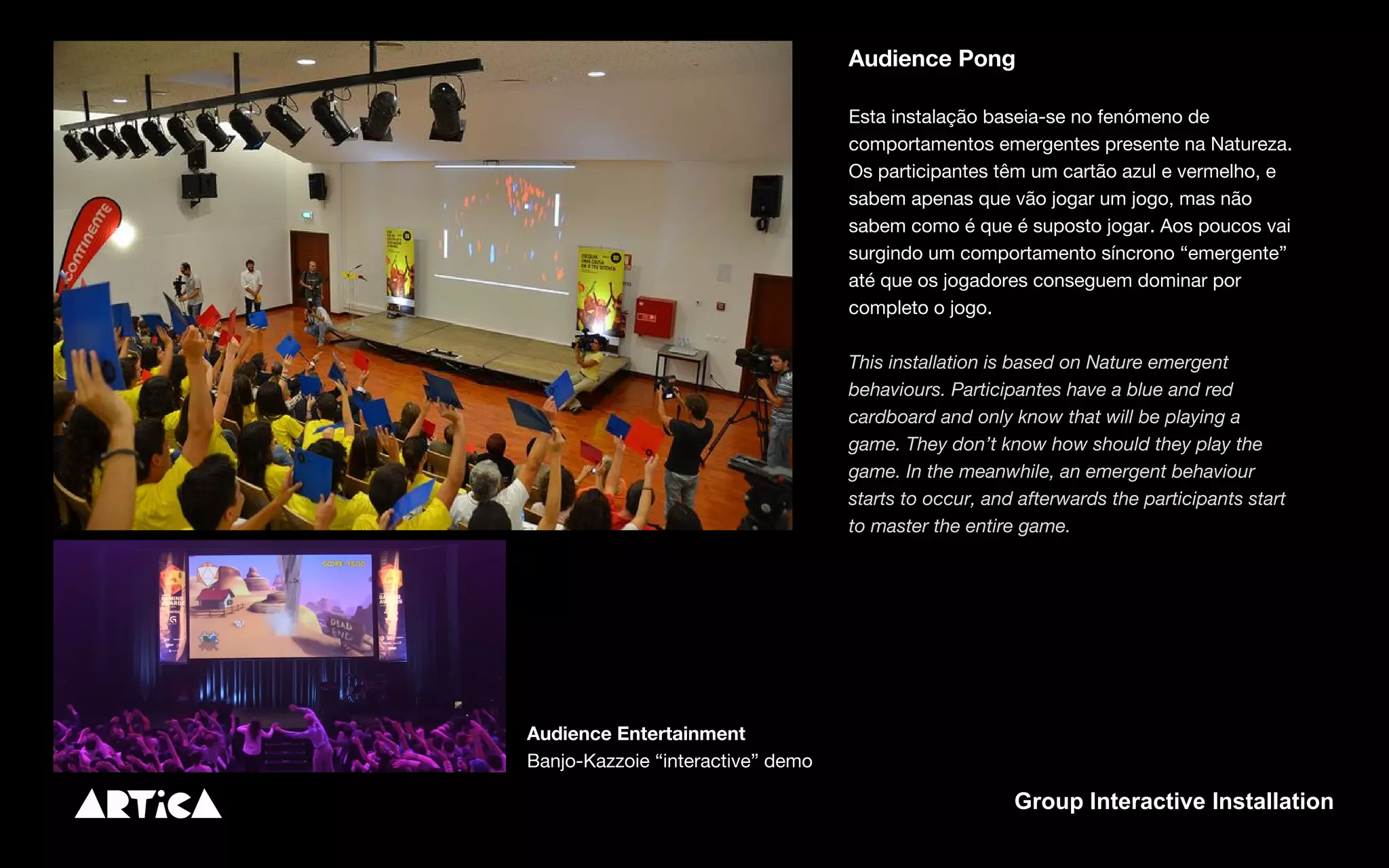 Audience Pong
Esta instalação baseia-se no fenómeno de
comportamentos emergentes presente na Natureza.
Os participantes têm um cartão azul e vermelho, e
sabem apenas que vão jogar um jogo, mas não
sabem como é que é suposto jogar. Aos poucos vai
surgindo um comportamento síncrono “emergente”
até que os jogadores conseguem dominar por
completo o jogo.
This installation is based on Nature emergent
behaviours. Participantes have a blue and red
cardboard and only know that will be playing a
game. They don’t know how should they play the
game. In the meanwhile, an emergent behaviour
starts to occur, and afterwards the participants start
to master the entire game.
Audience Entertainment
Banjo-Kazzoie “interactive” demo
Group Interactive Installation
 