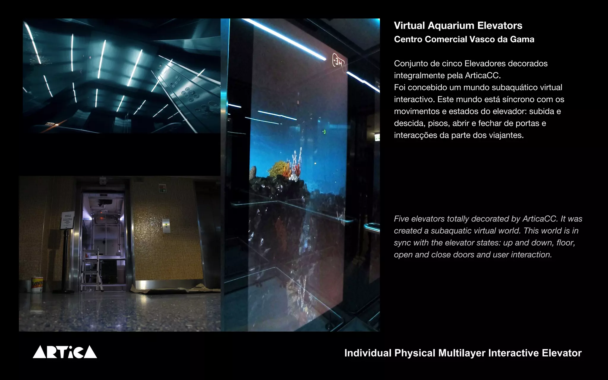 Virtual Aquarium Elevators
Centro Comercial Vasco da Gama
Conjunto de cinco Elevadores decorados
integralmente pela ArticaCC.
Foi concebido um mundo subaquático virtual
interactivo. Este mundo está síncrono com os
movimentos e estados do elevador: subida e
descida, pisos, abrir e fechar de portas e
interacções da parte dos viajantes.
Five elevators totally decorated by ArticaCC. It was
created a subaquatic virtual world. This world is in
sync with the elevator states: up and down, floor,
open and close doors and user interaction.
Individual Physical Multilayer Interactive Elevator
 