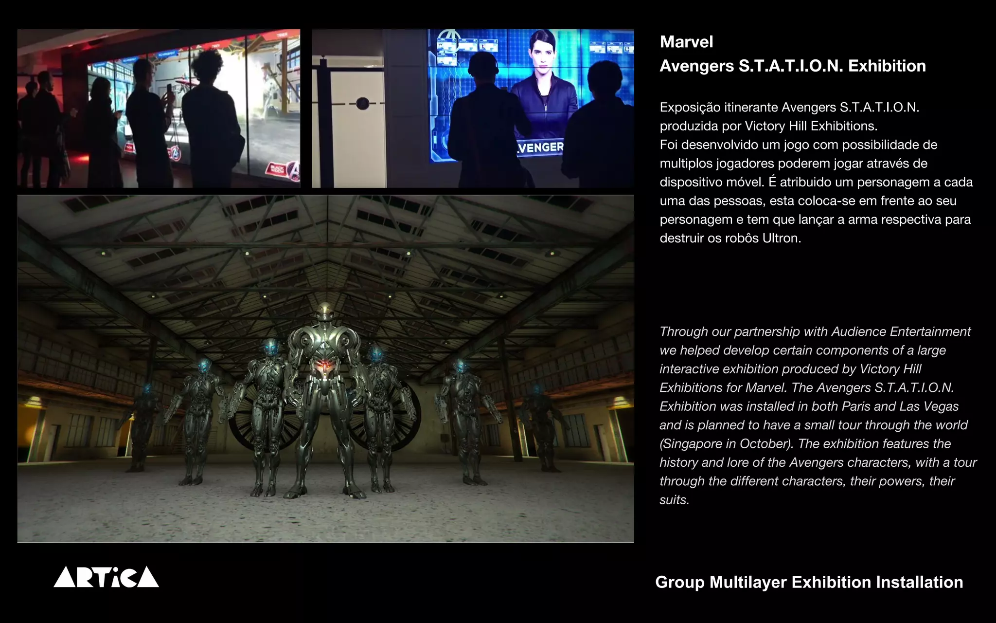 Marvel
Avengers S.T.A.T.I.O.N. Exhibition
Exposição itinerante Avengers S.T.A.T.I.O.N.
produzida por Victory Hill Exhibitions.
Foi desenvolvido um jogo com possibilidade de
multiplos jogadores poderem jogar através de
dispositivo móvel. É atribuido um personagem a cada
uma das pessoas, esta coloca-se em frente ao seu
personagem e tem que lançar a arma respectiva para
destruir os robôs Ultron.
Through our partnership with Audience Entertainment
we helped develop certain components of a large
interactive exhibition produced by Victory Hill
Exhibitions for Marvel. The Avengers S.T.A.T.I.O.N.
Exhibition was installed in both Paris and Las Vegas
and is planned to have a small tour through the world
(Singapore in October). The exhibition features the
history and lore of the Avengers characters, with a tour
through the different characters, their powers, their
suits.
Group Multilayer Exhibition Installation
 