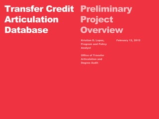 Preliminary
Project
Overview
Transfer Credit
Articulation
Database
Kristian D. Lopez,
Program and Policy
Analyst
Office of Transfer
Articulation and
Degree Audit
February 12, 2015
 