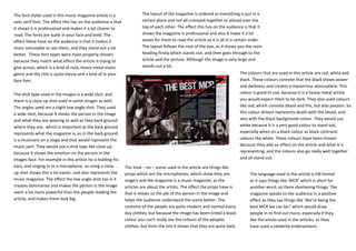 The font styles used in this music magazine article is a                The layout of the magazine is ordered as everything is put in a
sans serif font. The effect this has on the audience is that            certain place and not all cramped together or placed over the
it shows it is professional and makes it a lot clearer to               top of each other. The effect this has on the audience is that it
read. The fonts are quite in your face and bold. The                    shows the magazine is professional and also it make it a lot
effect these have on the audience is that it makes it                   easier for them to read the article as it is all in a certain order.
more noticeable to see them, and they stand out a lot                   The layout follows the root of the eye, as it shows you the main
better. These font types were most properly chosen                      heading firstly which stands out, and then goes through to the
because they match what effect the article is trying to                 article and the picture. Although the image is very large and
give across, which is a kind of rock, heavy metal music                 stands out a lot.
genre and the title is quite messy and a kind of in your                                                                       The colours that are used in this article are red, white and
face font.                                                                                                                     black. These colours connote that the black shows power
                                                                                                                               and darkness and creates a mysterious atmosphere. This
The shot type used in the images is a wide shot, and                                                                           colour is good to use, because it is a heavy metal article
there is a close up shot used in some images as well.                                                                          you would expect them to be dark. They also used colours
The angles used are a slight low angle shot. They used                                                                         like red, which connote blood and fire, but also passion. So
a wide shot, because it shows the person in the image                                                                          this colour almost represents death with the blood, and
and what they are wearing as well as they back ground                                                                          also with the black background colour. They would use
where they are, which is important as the back ground                                                                          white because it is a very good colour to stand out,
represents what the magazine is, as in the back ground                                                                         especially when on a black colour as black contrasts
is a musicians on a stage and that would represent the                                                                         colours like white. These colours have been chosen
music part. They would use a shot type like close up                                                                           because they add an effect on the article and what it is
because it shows the emotion on the person in the                                                                              representing, and the colours also go really well together
images face. For example in this article he is holding his                                                                     and all stand out.
ears, and singing in to a microphone, so using a close         The mise – en – scene used in the article are things like
up shot shows this a lot easier, and also represents the       props which are the microphones, which show they are                  The language used in the article is UN formal
music magazine. The effect the low angle shot has is it        singers and the magazine is a music magazine, as the                  as it says things like ‘MCR’ which is short for
creates dominance and makes the person in the image            articles are about the artists. The effect the props have is          another word, so there shortening things. The
seem a lot more powerful than the people reading the           that it shows us the job of the person in the image and               magazine speaks to the audience in a positive
article, and makes them look big.                              helps the audience understand the scene better. The                   effect as they say things like ‘We’re being the
                                                               costume of the people are quite modern and normal every               best MCR we can be!’ which would draw
                                                               day clothes, but because the image has been tinted a black            people in to find out more, especially if they
                                                               colour you can’t really see the colours of the peoples                like the artists used in the articles, as they
                                                               clothes, but from the tint it shows that they are quite dark.         have used a celebrity endorsement.
 